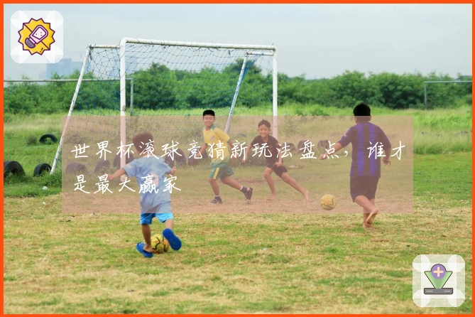 世界杯滚球竞猜新玩法盘点，谁才是最大赢家